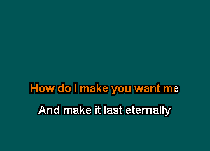 How do I make you want me

And make it last eternally