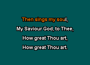 Then sings my soul,

My Saviour God, to Thee,

How great Thou art,
How great Thou art.