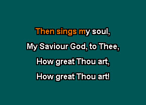 Then sings my soul,

My Saviour God, to Thee,

How great Thou art,
How great Thou art!