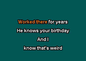 Worked there for years

He knows your birthday
And I

know that's weird