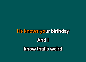 He knows your birthday
And I

know that's weird