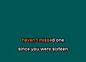 haven't missed one

since you were sixteen