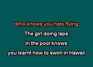 Who knows you hate flying
The girl doing laps

in the pool knows

you learnt how to swim in Hawaii