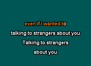 even ifl wanted to

talking to strangers about you

Talking to strangers

about you