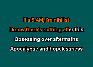 It's 5 AM, I'm nihilist
I know there's nothing after this

Obsessing over aftermaths

Apocalypse and hopelessness

g