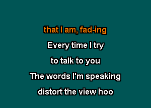 that I am, fad-ing
Every time ltry
to talk to you

The words I'm speaking

distort the view hoo