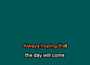 Always hoping that

the day will come