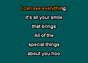 I can see everything,

it's all your smile

that brings
All ofthe
special things

about you hoo