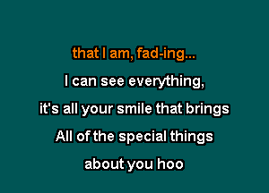 that I am, fad-ing...

I can see everything,

it's all your smile that brings

All ofthe special things

about you hoo