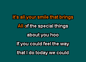 it's all your smile that brings
All ofthe special things
about you hoo

Ifyou could feel the way

that I do today we could