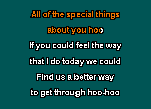 All ofthe special things

about you hoo

lfyou could feel the way

that I do today we could
Find us a better way

to get through hoo-hoo