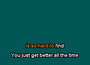 is so hard to find

You just get better all the time