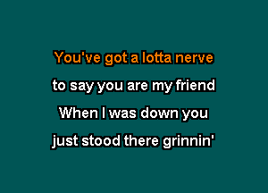 You've got a lotta nerve
to say you are my friend

When I was down you

just stood there grinnin'