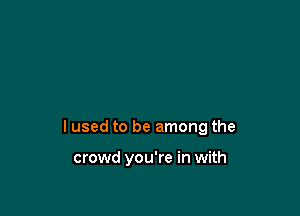I used to be among the

crowd you're in with
