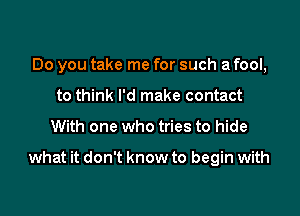 Do you take me for such a fool,
to think I'd make contact

With one who tries to hide

what it don't know to begin with