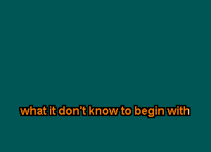 what it don't know to begin with