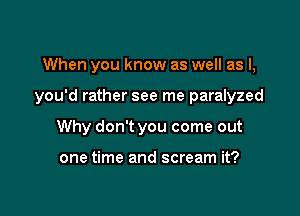 When you know as well as l,

you'd rather see me paralyzed

Why don't you come out

one time and scream it?