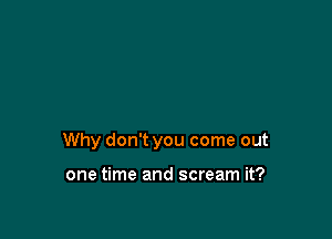 Why don't you come out

one time and scream it?