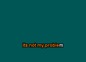 its not my problem