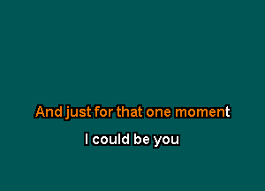 And just for that one moment

I could be you