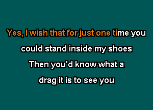 Yes, I wish that forjust one time you
could stand inside my shoes

Then you'd know what a

drag it is to see you