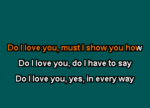 Do I love you, mustl show you how

Do I love you, do I have to say

Do I love you. yes. in every way