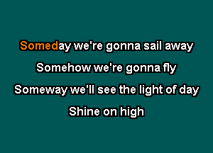 Someday we're gonna sail away

Somehow we're gonna fly

Someway we'll see the light of day

Shine on high