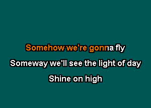 Somehow we're gonna fly

Someway we'll see the light of day

Shine on high