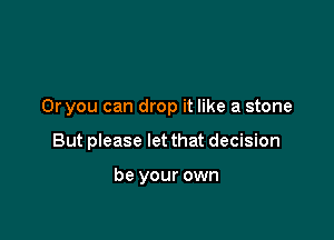 Or you can drop it like a stone

But please let that decision

be your own