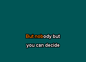 But nobody but

you can decide