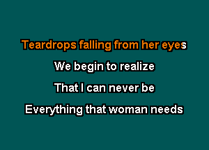 Teardrops falling from her eyes

We begin to realize
That I can never be

Everything that woman needs