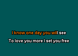 I know one day you will see

To love you more I set you free