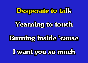 Desperate to talk
Yearning to touch
Burning inside 'cause

I want you so much