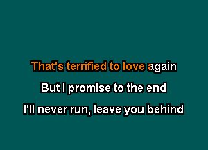 That's terrified to love again

But I promise to the end

I'll never run. leave you behind