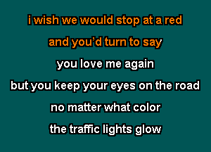 i wish we would stop at a red
and you!d turn to say
you love me again
but you keep your eyes on the road
no matter what color

the traffic lights glow