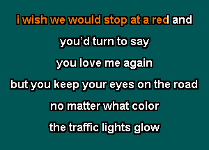 i wish we would stop at a red and
you!d turn to say
you love me again
but you keep your eyes on the road
no matter what color

the traffic lights glow