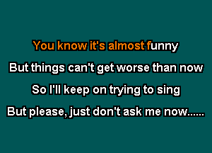 You know it's almost funny
But things can't get worse than now
So I'll keep on trying to sing

But please, just don't ask me now ......