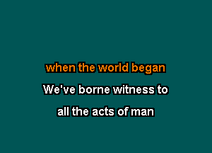 when the world began

We've borne witness to

all the acts of man