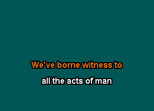 We've borne witness to

all the acts of man