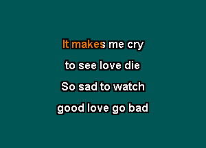 It makes me cry

to see love die
So sad to watch

good love go bad