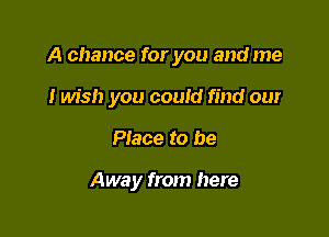 A chance for you and me
I wish you coutd find our

Place to be

Awa y from here