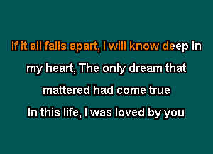 If it all falls apart, I will know deep in
my heart, The only dream that

mattered had come true

In this life, I was loved by you