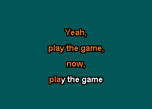 Yeah,

play the game,

now,

play the game