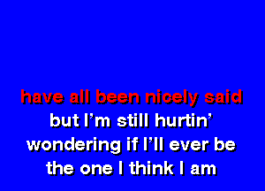 but lm still hurtiw
wondering if F ever be
the one I think I am