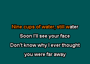 Nine cups of water, still water
Soon I'll see your face

Don't know why I ever thought

you were far away