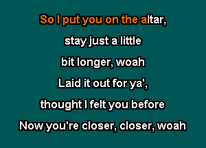 So I put you on the altar,
stayjust a little
bit longer, woah
Laid it out for ya',
thought I felt you before

Now you're closer, closer, woah
