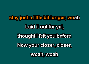 stayjust a little bit longer, woah

Laid it out for ya',

thought I felt you before

Now your closer, closer,

woah, woah