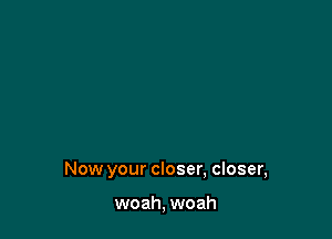 Now your closer, closer,

woah, woah