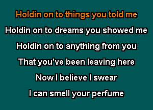 Holdin on to things you told me
Holdin on to dreams you showed me
Holdin on to anything from you
That you've been leaving here
Now I believe I swear

I can smell your perfume