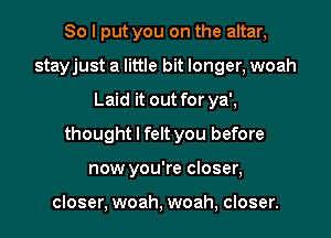 So I put you on the altar,
stayjust a little bit longer, woah
Laid it out for ya',
thought I felt you before
now you're closer,

closer, woah, woah, closer.